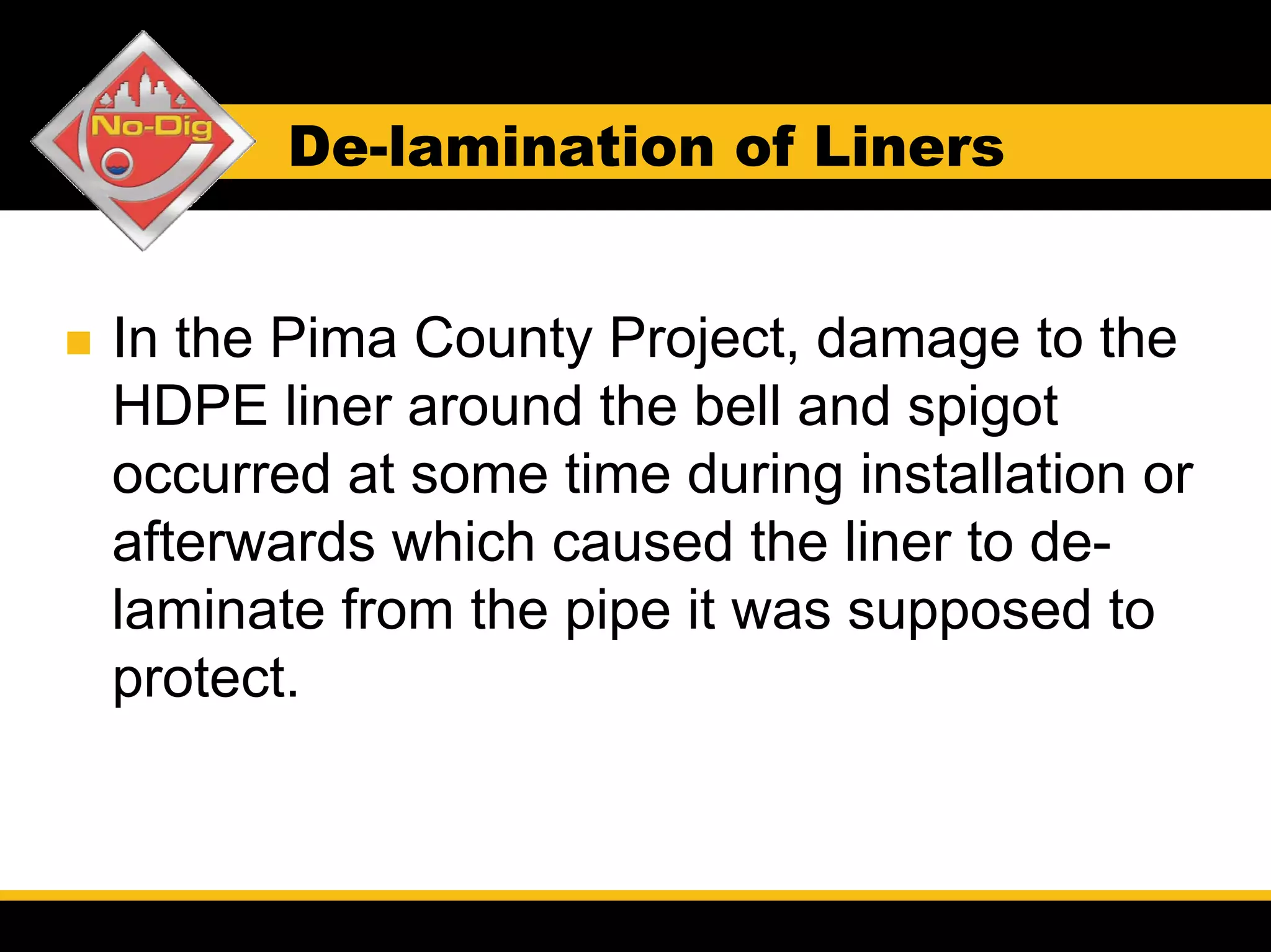 De-lamination of Liners


In the Pima County Project, damage to the
HDPE liner around the bell and spigot
occurred at some time during installation or
afterwards which caused the liner to de-
laminate from the pipe it was supposed to
protect.
 