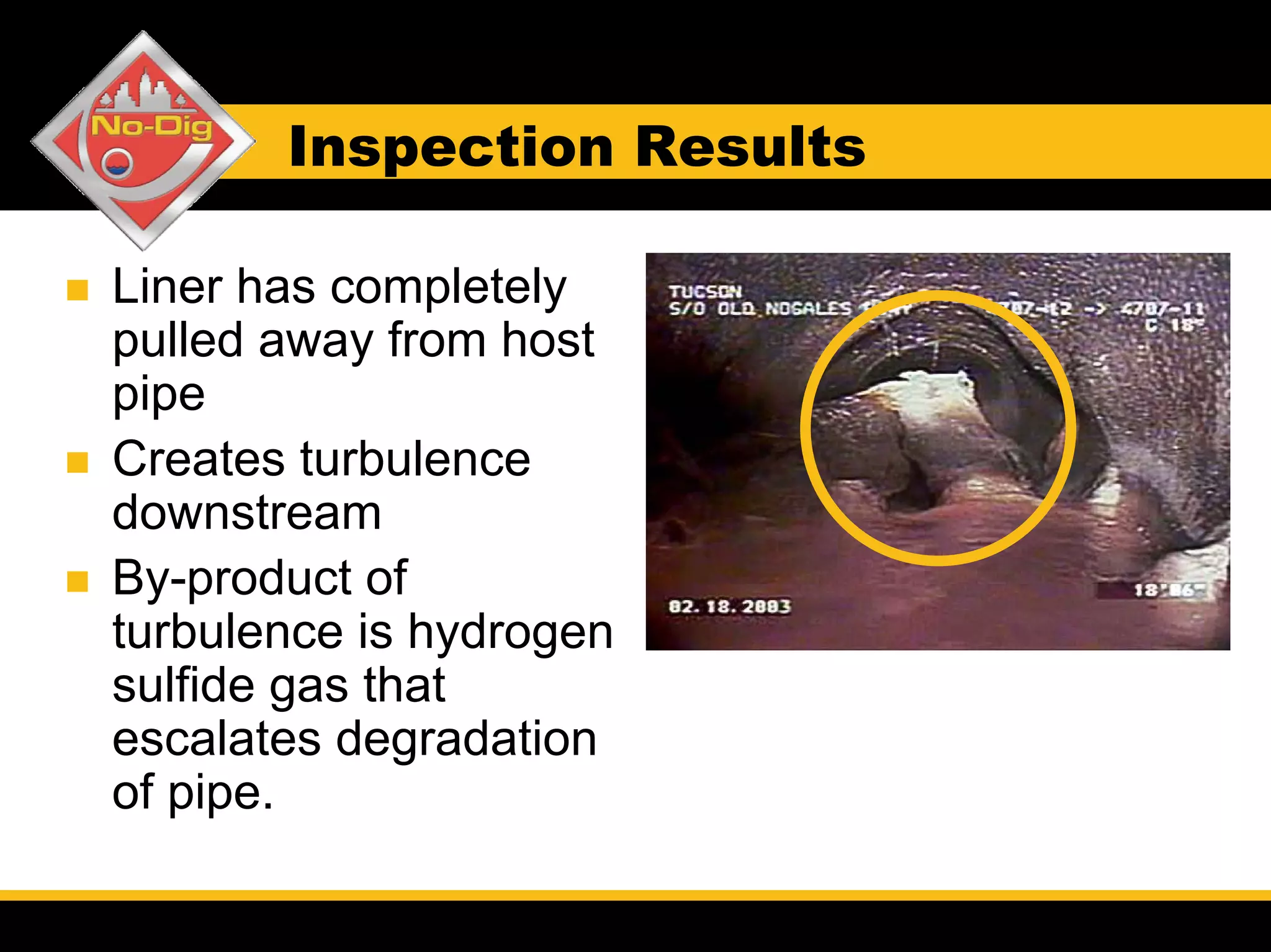 Inspection Results

Liner has completely
pulled away from host
pipe
Creates turbulence
downstream
By-product of
turbulence is hydrogen
sulfide gas that
escalates degradation
of pipe.
 