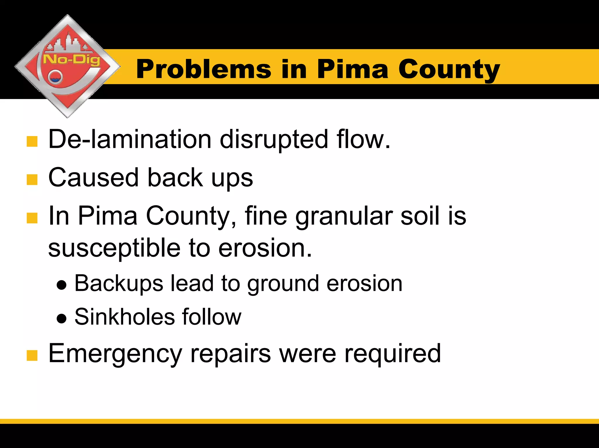 Problems in Pima County

De-lamination disrupted flow.
Caused back ups
In Pima County, fine granular soil is
susceptible to erosion.
  Backups lead to ground erosion
  Sinkholes follow
Emergency repairs were required
 