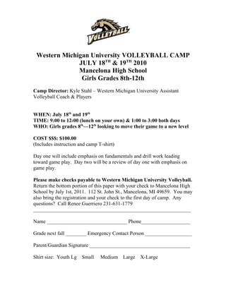 Western Michigan University VOLLEYBALL CAMP
              JULY 18TH & 19TH 2010
              Mancelona High School
               Girls Grades 8th-12th
Camp Director: Kyle Stahl – Western Michigan University Assistant
Volleyball Coach & Players


WHEN: July 18th and 19th
TIME: 9:00 to 12:00 (lunch on your own) & 1:00 to 3:00 both days
WHO: Girls grades 8th—12th looking to move their game to a new level

COST $$$: $100.00
(Includes instruction and camp T-shirt)

Day one will include emphasis on fundamentals and drill work leading
toward game play. Day two will be a review of day one with emphasis on
game play.

Please make checks payable to Western Michigan University Volleyball.
Return the bottom portion of this paper with your check to Mancelona High
School by July 1st, 2011. 112 St. John St., Mancelona, MI 49659. You may
also bring the registration and your check to the first day of camp. Any
questions? Call Renee Guerriero 231-631-1779
_____________________________________________________________

Name _______________________________ Phone___________________

Grade next fall ________ Emergency Contact Person __________________

Parent/Guardian Signature _______________________________________

Shirt size: Youth Lg   Small    Medium    Large   X-Large
 