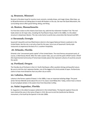 15. Branson, Missouri
Branson is the place to go for country music concerts, comedy shows, and magic shows. Most days, up
to 90 performances are taking place at nearly 40 theaters in the city. Set near the Ozark Mountains, the
surrounding nature offers great fishing, biking, and hiking.
16. Boston, Massachusetts
For first-time visitors to this historic East Coast city, walk the four-kilometer Freedom Trail. The trail
leads visitors to 16 major sites, including the Paul Revere House. Built in the 1680s, it is the oldest
structure in downtown Boston. The city is also home to world-class universities like Harvard and MIT.
17. Savannah, Georgia
Savannah’s beautiful and tree-filled historic district is the largest National Historic Landmark in the
United States. But the city is not only a feast for the eyes. Eat at one of Savannah’s family-style
restaurants to experience the best of U.S. southern hospitality.
18. Orlando, Florida
Orlando is the “amusement parks capital” of the United States. The most famous amusement park, of
course, is Walt Disney World. After the roller coaster rides, you can visit the park’s EPCOT Center. EPCOT
(the Experimental Community of Tomorrow) includes places that represent cultures of countries around
the world.
19. Portland, Oregon
The friendly city of Portland, in the U.S. Pacific Northwest, offers excellent dining and beautiful nature.
Be sure to visit the city’s Japanese Garden, one of the biggest of its kind outside of Japan. Portland also
claims to have more breweries than any other city on earth.
20. Lahaina, Hawaii
Lahaina is the former capital of Hawaii. In the 1800s, it was an important whaling village. The great
writer Herman Melville wrote about this era in his classic novel Moby Dick. Today, visitors have a chance
to see humpback whales in the waters here from December to May.
21. Saint Augustine, Florida
St. Augustine is the oldest European settlement in the United States. The Spanish explorer Ponce de
Leon claimed the area in the name of Spain in 1513. Be sure to visit the Castillo de San Marcos
monument, a fort built by the Spanish in the late 1600s.
 