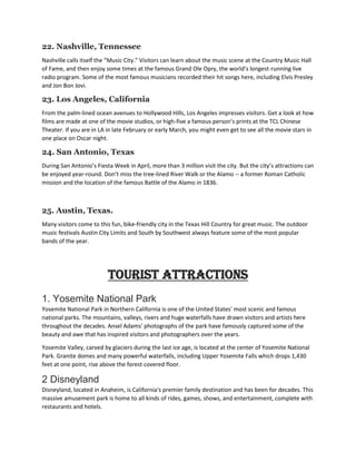 22. Nashville, Tennessee
Nashville calls itself the “Music City.” Visitors can learn about the music scene at the Country Music Hall
of Fame, and then enjoy some times at the famous Grand Ole Opry, the world’s longest-running live
radio program. Some of the most famous musicians recorded their hit songs here, including Elvis Presley
and Jon Bon Jovi.
23. Los Angeles, California
From the palm-lined ocean avenues to Hollywood Hills, Los Angeles impresses visitors. Get a look at how
films are made at one of the movie studios, or high-five a famous person’s prints at the TCL Chinese
Theater. If you are in LA in late February or early March, you might even get to see all the movie stars in
one place on Oscar night.
24. San Antonio, Texas
During San Antonio’s Fiesta Week in April, more than 3 million visit the city. But the city’s attractions can
be enjoyed year-round. Don’t miss the tree-lined River Walk or the Alamo -- a former Roman Catholic
mission and the location of the famous Battle of the Alamo in 1836.
25. Austin, Texas.
Many visitors come to this fun, bike-friendly city in the Texas Hill Country for great music. The outdoor
music festivals Austin City Limits and South by Southwest always feature some of the most popular
bands of the year.
Tourist Attractions
1. Yosemite National Park
Yosemite National Park in Northern California is one of the United States' most scenic and famous
national parks. The mountains, valleys, rivers and huge waterfalls have drawn visitors and artists here
throughout the decades. Ansel Adams' photographs of the park have famously captured some of the
beauty and awe that has inspired visitors and photographers over the years.
Yosemite Valley, carved by glaciers during the last ice age, is located at the center of Yosemite National
Park. Granite domes and many powerful waterfalls, including Upper Yosemite Falls which drops 1,430
feet at one point, rise above the forest covered floor.
2 Disneyland
Disneyland, located in Anaheim, is California's premier family destination and has been for decades. This
massive amusement park is home to all kinds of rides, games, shows, and entertainment, complete with
restaurants and hotels.
 