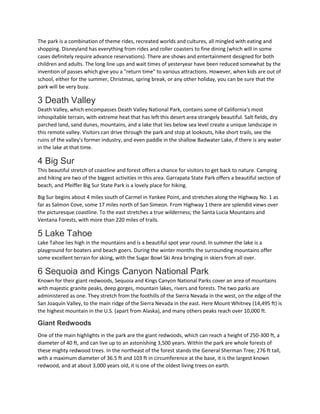 The park is a combination of theme rides, recreated worlds and cultures, all mingled with eating and
shopping. Disneyland has everything from rides and roller coasters to fine dining (which will in some
cases definitely require advance reservations). There are shows and entertainment designed for both
children and adults. The long line ups and wait times of yesteryear have been reduced somewhat by the
invention of passes which give you a "return time" to various attractions. However, when kids are out of
school, either for the summer, Christmas, spring break, or any other holiday, you can be sure that the
park will be very busy.
3 Death Valley
Death Valley, which encompasses Death Valley National Park, contains some of California's most
inhospitable terrain, with extreme heat that has left this desert area strangely beautiful. Salt fields, dry
parched land, sand dunes, mountains, and a lake that lies below sea level create a unique landscape in
this remote valley. Visitors can drive through the park and stop at lookouts, hike short trails, see the
ruins of the valley's former industry, and even paddle in the shallow Badwater Lake, if there is any water
in the lake at that time.
4 Big Sur
This beautiful stretch of coastline and forest offers a chance for visitors to get back to nature. Camping
and hiking are two of the biggest activities in this area. Garrapata State Park offers a beautiful section of
beach, and Pfeiffer Big Sur State Park is a lovely place for hiking.
Big Sur begins about 4 miles south of Carmel in Yankee Point, and stretches along the Highway No. 1 as
far as Salmon Cove, some 17 miles north of San Simeon. From Highway 1 there are splendid views over
the picturesque coastline. To the east stretches a true wilderness; the Santa Lucia Mountains and
Ventana Forests, with more than 220 miles of trails.
5 Lake Tahoe
Lake Tahoe lies high in the mountains and is a beautiful spot year round. In summer the lake is a
playground for boaters and beach goers. During the winter months the surrounding mountains offer
some excellent terrain for skiing, with the Sugar Bowl Ski Area bringing in skiers from all over.
6 Sequoia and Kings Canyon National Park
Known for their giant redwoods, Sequoia and Kings Canyon National Parks cover an area of mountains
with majestic granite peaks, deep gorges, mountain lakes, rivers and forests. The two parks are
administered as one. They stretch from the foothills of the Sierra Nevada in the west, on the edge of the
San Joaquín Valley, to the main ridge of the Sierra Nevada in the east. Here Mount Whitney (14,495 ft) is
the highest mountain in the U.S. (apart from Alaska), and many others peaks reach over 10,000 ft.
Giant Redwoods
One of the main highlights in the park are the giant redwoods, which can reach a height of 250-300 ft, a
diameter of 40 ft, and can live up to an astonishing 3,500 years. Within the park are whole forests of
these mighty redwood trees. In the northeast of the forest stands the General Sherman Tree; 276 ft tall,
with a maximum diameter of 36.5 ft and 103 ft in circumference at the base, it is the largest known
redwood, and at about 3,000 years old, it is one of the oldest living trees on earth.
 