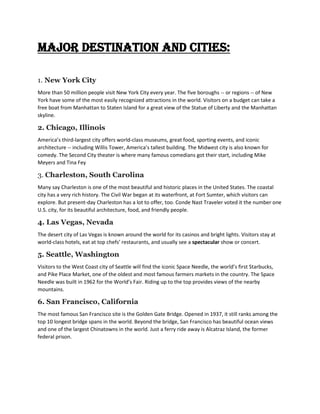 Major destination and cities:
1. New York City
More than 50 million people visit New York City every year. The five boroughs -- or regions -- of New
York have some of the most easily recognized attractions in the world. Visitors on a budget can take a
free boat from Manhattan to Staten Island for a great view of the Statue of Liberty and the Manhattan
skyline.
2. Chicago, Illinois
America’s third-largest city offers world-class museums, great food, sporting events, and iconic
architecture -- including Willis Tower, America’s tallest building. The Midwest city is also known for
comedy. The Second City theater is where many famous comedians got their start, including Mike
Meyers and Tina Fey
3. Charleston, South Carolina
Many say Charleston is one of the most beautiful and historic places in the United States. The coastal
city has a very rich history. The Civil War began at its waterfront, at Fort Sumter, which visitors can
explore. But present-day Charleston has a lot to offer, too. Conde Nast Traveler voted it the number one
U.S. city, for its beautiful architecture, food, and friendly people.
4. Las Vegas, Nevada
The desert city of Las Vegas is known around the world for its casinos and bright lights. Visitors stay at
world-class hotels, eat at top chefs’ restaurants, and usually see a spectacular show or concert.
5. Seattle, Washington
Visitors to the West Coast city of Seattle will find the iconic Space Needle, the world’s first Starbucks,
and Pike Place Market, one of the oldest and most famous farmers markets in the country. The Space
Needle was built in 1962 for the World’s Fair. Riding up to the top provides views of the nearby
mountains.
6. San Francisco, California
The most famous San Francisco site is the Golden Gate Bridge. Opened in 1937, it still ranks among the
top 10 longest bridge spans in the world. Beyond the bridge, San Francisco has beautiful ocean views
and one of the largest Chinatowns in the world. Just a ferry ride away is Alcatraz Island, the former
federal prison.
 