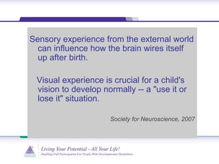 Sensory experience from the external world
can influence how the brain wires itself
up after birth.
Visual experience is crucial for a child's
vision to develop normally -- a "use it or
lose it" situation.
Society for Neuroscience, 2007
 