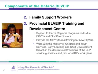 Components of the Ontario BLVEIP
7
2. Family Support Workers
3. Provincial BLVEIP Training and
Development Centre
• Support to the 12 Regional Programs: individual
ECVCs and BLV Coordinators
• Provide the MCYS formal training for new ECVCs.
• Work with the Ministry of Children and Youth
Services, Early Learning and Child Development
Branch in the development/revisions of the BLV
service guidelines and provincial BLV work plans.
 
