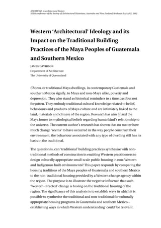 ADDITIONS to architectural history
XIXth conference of the Society of Architectural Historians, Australia and New Zealand, Brisbane: SAHANZ, 2002
Western ‘Architectural’ Ideology and its
Impact on the Traditional Building
Practices of the Maya Peoples of Guatemala
and Southern Mexico
 
Department of Architecture
The University of Queensland
Chozas, or traditional Maya dwellings, in contemporary Guatemala and
southern Mexico signify, to Maya and non-Maya alike, poverty and
depression. They also stand as historical reminders to a time past but not
forgotten. They embody traditional cultural knowledge related to belief,
behaviours and products of Maya culture and are intimately linked to the
land, materials and climate of the region. Research has also linked the
Maya house to mythological beliefs regarding humankind’s relationship to
the universe. The current author’s research has shown that no matter how
much change ‘seems’ to have occurred in the way people construct their
environment, the behaviour associated with any type of dwelling still has its
basis in the traditional.
The question is, can ‘traditional’ building practices synthesise with non-
traditional methods of construction in enabling Western practitioners to
design culturally appropriate small-scale public housing in non-Western
and Indigenous built environments? This paper responds by comparing the
housing traditions of the Maya peoples of Guatemala and southern Mexico
to the non-traditional housing provided by a Western change agency within
the region. The purpose is to illustrate the negative influence that such
‘Western-directed’ change is having on the traditional housing of the
region. The significance of this analysis is to establish ways in which it is
possible to synthesise the traditional and non-traditional for culturally
appropriate housing programs in Guatemala and southern Mexico –
establishing ways in which Western understanding ‘could’ be relevant.
 