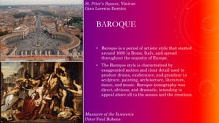 BAROQUE
• Baroque is a period of artistic style that started
around 1600 in Rome, Italy, and spread
throughout the majority of Europe.
• The Baroque style is characterized by
exaggerated motion and clear detail used to
produce drama, exuberance, and grandeur in
sculpture, painting, architecture, literature,
dance, and music. Baroque iconography was
direct, obvious, and dramatic, intending to
appeal above all to the senses and the emotions.
Massacre of the Innocents
Peter Paul Rubens
St. Peter's Square, Vatican
Gian Lorenzo Bernini
 