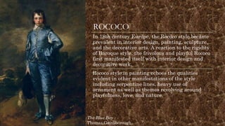 ROCOCO
In 18th century Europe, the Rococo style became
prevalent in interior design, painting, sculpture,
and the decorative arts. A reaction to the rigidity
of Baroque style, the frivolous and playful Rococo
first manifested itself with interior design and
decorative work.
Rococo style in painting echoes the qualities
evident in other manifestations of the style
including serpentine lines, heavy use of
ornament as well as themes revolving around
playfulness, love, and nature.
The Blue Boy
Thomas Gainsborough
 