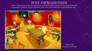 POST-IMPRESSIONISM
Post- Impression as an art movement systematically examined the properties and
expressive qualities of line, pattern, form, and color than the Impressionism did.
Night Cafe
Vincent van Gogh
 