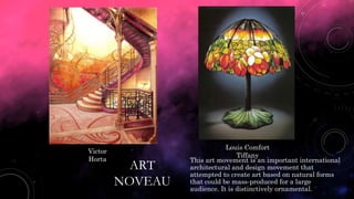 ART
NOVEAU
This art movement is an important international
architectural and design movement that
attempted to create art based on natural forms
that could be mass-produced for a large
audience. It is distinctively ornamental.
Victor
Horta
Louis Comfort
Tiffany
 