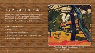 FAUVISM (1898 - 1908)
First avant garde movement in France in the
20th century, Fauve painters “wild beasts”
were the first to break with Impressionism.
Founded by André Derain and Henri Matisse.
CHARACTERISTICS:
• Bold
• Undisguised brushstrokes
• High-keyed, vibrant and saturated colors
• simplified forms
Pinède à Cassis (Landscape) (1907)
Artist: André Derain
 