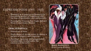EXPRESSIONISM (1905 - 1933)
• Emerged as a response to humanity’s
increasing conflict of worldview and
the loss of spirituality and authenticity
• Founded by Vincent Van Gogh, Edvard
Munch, and James Enchor
CHRCTERISTICS:
• Distortion of form
• Deployment of strong colors to convey a
variety of anxiety and yearning.
• Swirling , swaying, and exaggerated
brushstrokes to emphasize the
emotions of the artist
Street, Berlin (1913)
Ernst Ludwig Kirchner
 