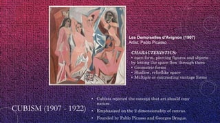 CUBISM (1907 - 1922)
• Cubists rejected the concept that art should copy
nature.
• Emphasized on the 2 dimensionality of canvas.
• Founded by Pablo Picasso and Georges Braque.
Les Demoiselles d'Avignon (1907)
Artist: Pablo Picasso
CHARACTERISTICS:
• open form, piercing figures and objects
by letting the space flow through them
• Geometric forms
• Shallow, relieflike space
• Multiple or contrasting vantage forms
 