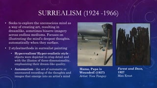 SURREALISM (1924 -1966)
• Seeks to explore the unconscious mind as
a way of creating art, resulting in
dreamlike, sometimes bizarre imagery
across endless mediums. Focuses on
illustrating the mind’s deepest thoughts.
automatically when they surface.
• 2 styles/methods in surrealist painting
• Hyperrealism/ Hyper-realistic style -
objects were depicted in crisp detail and
with the illusion of three-dimensionality,
emphasizing their dream-like quality.
• Automatism - the act of automatic or
uncensored recording of the thoughts and
images that emerge into an artist’s mind
Mama, Papa is
Wounded! (1927)
Artist: Yves Tanguy
Forest and Dove,
1927
Max Ernst
 