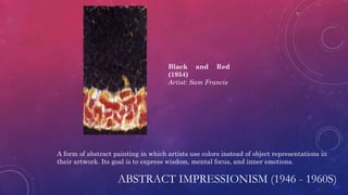 ABSTRACT IMPRESSIONISM (1946 - 1960S)
A form of abstract painting in which artists use colors instead of object representations in
their artwork. Its goal is to express wisdom, mental focus, and inner emotions.
Black and Red
(1954)
Artist: Sam Francis
 