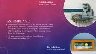 ASSEMBLAGE
• A means of creating works of art almost entirely from
pre-existent elements, where the artist’s contribution
was to be found more in making the links between
objects, putting them together, than making objects
from the beginning.
• It was a means of transition from Abstract
Expressionism to Pop Art.
Still Life (1914)
Artist: Pablo Picasso
Earth Eclipse
Artist: Joseph Cornell
 