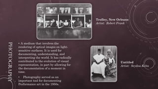 • A medium that involves the
rendering of optical images on light-
sensitive surfaces. It is used for
documenting, understanding, and
interpreting the world. It has radically
contributed to the evolution of visual
representation, in part by allowing for
the documentation of a moment in
time.
• Photography served as an
important tool for documenting
Performance art in the 1950s.
Trolley, New Orleans
Artist: Robert Frank
Untitled
Artist: Seydou Keïta
 