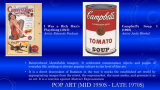 POP ART (MID 1950S - LATE 1970S)
• Reintroduced identifiable imagery. It celebrated commonplace objects and people of
everyday life, seeking to elevate popular culture to the level of fine art.
• It is a direct descendant of Dadaism in the way it mocks the established art world by
appropriating images from the street, the supermarket, the mass media, and presents it as
an art. It is a reaction against Abstract Expressionism
I Was a Rich Man’s
Plaything (1947)
Artist: Eduardo Paolozzi
Campbell’s Soup I
(1968)
Artist: Andy Warhol
 