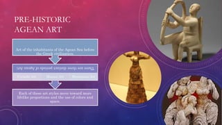 PRE-HISTORIC
AGEAN ART
Each of these art styles move toward more
lifelike proportions and the use of colors and
space.
TherearethreedistinctperiodsofAgeanArt:
Cycladic Art Minoan Art Mycenaean Art
Art of the inhabitants of the Agean Sea before
the Greek civilization.
 