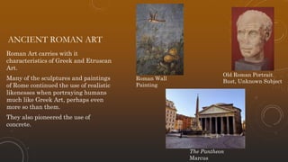 ANCIENT ROMAN ART
Roman Art carries with it
characteristics of Greek and Etruscan
Art.
Many of the sculptures and paintings
of Rome continued the use of realistic
likenesses when portraying humans
much like Greek Art, perhaps even
more so than them.
They also pioneered the use of
concrete.
Old Roman Portrait
Bust, Unknown Subject
Roman Wall
Painting
The Pantheon
Marcus
 