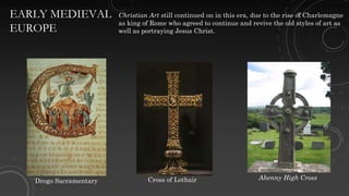 EARLY MEDIEVAL
EUROPE
Christian Art still continued on in this era, due to the rise of Charlemagne
as king of Rome who agreed to continue and revive the old styles of art as
well as portraying Jesus Christ.
Drogo Sacramentary Cross of Lothair Ahenny High Cross
 