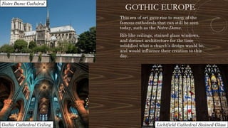 GOTHIC EUROPE
This era of art gave rise to many of the
famous cathedrals that can still be seen
today, such as the Notre-Dame.
Rib-like ceilings, stained glass windows,
and distinct architecture for the time
solidified what a church’s design would be,
and would influence their creation to this
day.
Gothic Cathedral Ceiling Lichtfield Cathedral Stained Glass
Notre Dame Cathdral
 