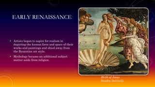 EARLY RENAISSANCE
• Artists began to aspire for realism in
depicting the human form and space of their
works and paintings and shied away from
the Byzantine art style.
• Mythology became an additional subject
matter aside from religion.
Birth of Jesus
Sandro Botticelli
 