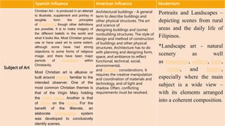 Spanish Influence American Influence Modernism
Subject of Art
Christian Art - is produced in an attempt
to illustrate, supplement and portray in
tangible form the principles
of Christianity, though other definitions
are possible. It is to make imagery of
the different beliefs in the world and
what it looks like. Most Christian groups
use or have used art to some extent,
although some have had strong
objections to some forms of religious
image, and there have been major
periods of iconoclasm within
Christianity.
Most Christian art is allusive or
built around themes familiar to the
intended observer. One of the
most common Christian themes is
that of the Virgin Mary holding
the infant Jesus. Another is that
of Christ on the Cross. For the
benefit of the illiterate, an
elaborate iconographic system
was developed to conclusively
identify scenes.
Architectural buildings - A general
term to describe buildings and
other physical structures. The art
and science of
designing buildings and (some)
nonbuilding structures. The style of
design and method of construction
of buildings and other physical
structures. Architecture has to do
with planning and designing form,
space, and ambiance to reflect
functional, technical, social,
environmental,
and aesthetic considerations. It
requires the creative manipulation
and coordination of materials and
technology, and of light and
shadow. Often, conflicting
requirements must be resolved.
Portraits and Landscapes –
depicting scenes from rural
areas and the daily life of
Filipinos.
*Landscape art - natural
scenery as well
as mountains, valleys, trees,
rivers, and forests,
especially where the main
subject is a wide view –
with its elements arranged
into a coherent composition.
 