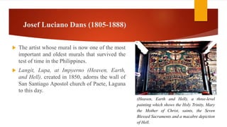 Josef Luciano Dans (1805-1888)
 The artist whose mural is now one of the most
important and oldest murals that survived the
test of time in the Philippines.
 Langit, Lupa, at Impyerno (Heaven, Earth,
and Hell), created in 1850, adorns the wall of
San Santiago Apostol church of Paete, Laguna
to this day.
(Heaven, Earth and Hell), a three-level
painting which shows the Holy Trinity, Mary
the Mother of Christ, saints, the Seven
Blessed Sacraments and a macabre depiction
of Hell.
 