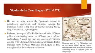 Nicolas de la Cruz Bagay (1701-1771)
 He was an artist whom the Spaniards trained in
woodblock, engraving, and printing. Among his
important works is the print of Lambak ng Ilog Pasig,
Ilog Marikina at Laguna ng Bay.
 It shows the map of 1734 Philippines with the different
galleons conducting trade in different parts of the
archipelago. Around the map are images of Filipinos
dealing with Chinese, Spanish, and Arab traders. It also
includes maps of Pasig, Marikina, and Laguna de Bay
through which the trade was conducted.
Shows the map of 1734 Philippines with
the three major islands, Luzon, Visayas,
and Mindanao with the different galleons
conducting trade in different parts of
archipelago.
 