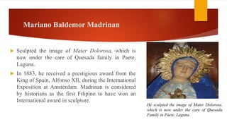 Mariano Baldemor Madrinan
 Sculpted the image of Mater Dolorosa, which is
now under the care of Quesada family in Paete,
Laguna.
 In 1883, he received a prestigious award from the
King of Spain, Alfonso XII, during the International
Exposition at Amsterdam. Madrinan is considered
by historians as the first Filipino to have won an
International award in sculpture.
He sculpted the image of Mater Dolorosa,
which is now under the care of Quesada
Family in Paete, Laguna.
 