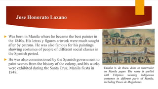 Jose Honorato Lozano
 Was born in Manila where he became the best painter in
the 1840s. His letras y figures artwork were much sought
after by patrons. He was also famous for his paintings
showing costumes of people of different social classes in
the Spanish period.
 He was also commissioned by the Spanish government to
paint scenes from the history of the colony, and his works
were exhibited during the Santa Cruz, Manila fiesta in
1848.
Eulalia N. de Roca, done in watercolor
on Manila paper. The name is spelled
with Filipinos wearing indigenous
costumes in different parts of Manila,
including Paseo de Magallanes.
 