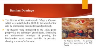 Damian Domingo
 The director of the Academia de Dibujo y Pintura,
which were established in 1823. In the school of the
arts, he emphasized painting through brushwork.
 The students were Introduced to the single-point
perspective and painting of church icons. Employing
the miniaturismo technique of painting, his
brushstrokes were almost invisible in portraits,
showing a sense of refinement. La Sagrada Familia, the painting
depicts three generations of the Holi
Family
 