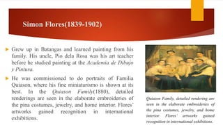 Simon Flores(1839-1902)
 Grew up in Batangas and learned painting from his
family. His uncle, Pio dela Rosa was his art teacher
before he studied painting at the Academia de Dibujo
y Pintura.
 He was commissioned to do portraits of Familia
Quiason, where his fine miniaturismo is shown at its
best. In the Quiason Family(1880), detailed
renderings are seen in the elaborate embroideries of
the pina costumes, jewelry, and home interior. Flores’
artworks gained recognition in international
exhibitions.
Quiazon Family, detailed rendering are
seen in the elaborate embroideries of
the pina costumes, jewelry, and home
interior. Flores’ artworks gained
recognition in international exhibitions.
 