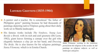 Lorenzo Guerrero (1835-1904)
 A painter and a teacher. He is considered “the father of
Philippine genre” painting because he had thousands of
paintings depicting native Filipinos going about their daily
work set in Manila landscapes.
 His famous works include The Vendress, Young Lass
Beside a Brook, with its rich and cool greenery (De Leon,
1982), giant leaves forming a canopy over the girl who
elegantly balances a clay jar on her hand, and Dressing
The Bride. He is also known for his religious paintings,
Santa Filomena, which is in Ermita Church.
Santa Filomena, working in the transition
period from the religious to the secular, he did
paintings on religious subjects, as well as
landscapes and genre.
 