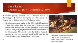 Juan Luna
(October 23, 1857 – December 7, 1899)
 A Filipino painter, sculptor, and a political activist of
the Philippine Revolution during the late 19th century. He
became one of the first recognized Philippine artists.
 His winning the gold medal in the 1884 Madrid Exposition
of Fine Arts, along with the silver win of fellow Filipino
painter Félix Resurrección Hidalgo, prompted a celebration
that was a major highlight in the memoirs of members of
the Propaganda Movement, with the fellow Ilustrados
toasting to the two painters' good health and to the
brotherhood between Spain and the Philippines.

Spoliarium, was finished in March of
1884, in time for the preview of
entries to the National Exposition of
Fine Arts in Madrid.
 