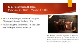 Felix Resurrecion Hidalgo
(February 21, 1855 – March 13, 1913)
 He is acknowledged as one of the great
Filipino painters of the late 19th
 His winning the silver medal in the 1884
Madrid Exposition of Fine Arts
Las Virgenes Cristianas Expuestas al Populacho,
dramatized the ordeal of Christian maidens at a
Roman slave market and won the 9th Silver medal at
the Expocision General de Bellas Artes.
 