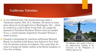 Guillermo Tolentino
 A very talented artist who learned drawing under a
Thomasite teacher, Mrs. H.A. Bordner. His desire to learn
more about art are brought him to Washington, D.C., where
he worked in a café in Rock Creek Park. He caught the
attention of President Woodrow Wilson when he molded
Peace, a small statuette inspired by President Wilsons’s
stand on peace.
 Granted a scholarship by American millionaire Bernard
Bruch, he enrolled at the Beaux Arts School in New York
City for advance courses in sculpture. Two years later, he
went to Europe for further studies at the Royal Academy of
Fine Arts in Rome.
UP Oblation, that stands in front of
the administration building of the
University of the Philippines in
Diliman, Quezon City.
 