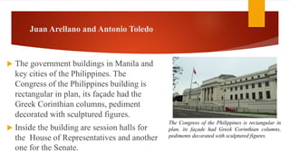 Juan Arellano and Antonio Toledo
 The government buildings in Manila and
key cities of the Philippines. The
Congress of the Philippines building is
rectangular in plan, its façade had the
Greek Corinthian columns, pediment
decorated with sculptured figures.
 Inside the building are session halls for
the House of Representatives and another
one for the Senate.
The Congress of the Philippines is rectangular in
plan, its façade had Greek Corinthian columns,
pediments decorated with sculptured figures.
 