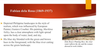 Fabian dela Rosa (1869-1937)
 Depicted Philippine landscapes in the style of
realism, which was influenced by European
Painter, Gustave Courbet. His painting, Marikina
Valley, has a clear atmosphere with light spread
upon the body of water, land, and sky.
 His blue sky blended with the green and brown
hues in the foreground, with the blue river cutting
across the green landscape.
Dela Rosa’s Planting Rice, the clear
water reflects the sky and the women
dressed in work clothes.
 