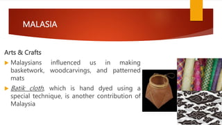 MALASIA
Arts & Crafts
 Malaysians influenced us in making
basketwork, woodcarvings, and patterned
mats
 Batik cloth, which is hand dyed using a
special technique, is another contribution of
Malaysia
 