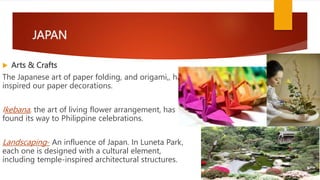 JAPAN
 Arts & Crafts
The Japanese art of paper folding, and origami,, has
inspired our paper decorations.
Ikebana, the art of living flower arrangement, has
found its way to Philippine celebrations.
Landscaping- An influence of Japan. In Luneta Park,
each one is designed with a cultural element,
including temple-inspired architectural structures.
 