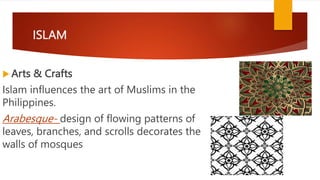 ISLAM
 Arts & Crafts
Islam influences the art of Muslims in the
Philippines.
Arabesque- design of flowing patterns of
leaves, branches, and scrolls decorates the
walls of mosques
 