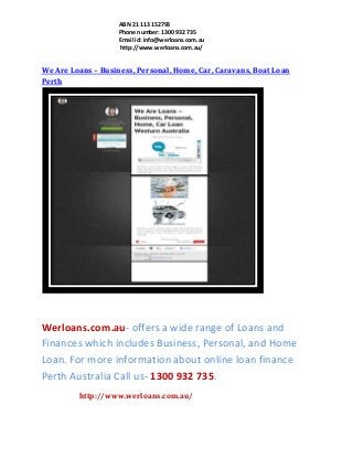 ABN 21 113 152793
Phone number: 1300 932 735
Email id: info@werloans.com.au
http://www.werloans.com.au/

We Are Loans – Business, Personal, Home, Car, Caravans, Boat Loan
Perth

Werloans.com.au- offers a wide range of Loans and
Finances which includes Business, Personal, and Home
Loan. For more information about online loan finance
Perth Australia Call us- 1300 932 735.
http://www.werloans.com.au/

 