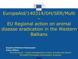 EuropeAid/140314/DH/SER/Multi
–
EU Regional action on animal
disease eradication in the Western
Balkans
Susanne Dittmann Rasmussen
Policy Officer
Directorate G – Crisis management in food, animals and plants
DG SANTE European Commission, Brussels
 