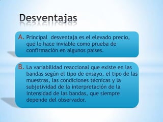 A. Principal desventaja es el elevado precio,
   que lo hace inviable como prueba de
   confirmación en algunos países.


B. La variabilidad reaccional que existe en las
   bandas según el tipo de ensayo, el tipo de las
   muestras, las condiciones técnicas y la
   subjetividad de la interpretación de la
   intensidad de las bandas, que siempre
   depende del observador.
 