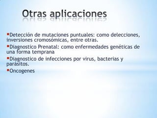 Detección de mutaciones puntuales: como delecciones,
inversiones cromosómicas, entre otras.
Diagnostico Prenatal: como enfermedades genéticas de
una forma temprana
Diagnostico de infecciones por virus, bacterias y
parásitos.
Oncogenes
 