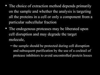 • The choice of extraction method depends primarily
on the sample and whether the analysis is targeting
all the proteins in a cell or only a component from a
particular subcellular fraction
• The endogenous proteases may be liberated upon
cell disruption and may degrade the target
molecule,
–the sample should be protected during cell disruption
and subsequent purification by the use of a cocktail of
protease inhibitors to avoid uncontrolled protein losses
 