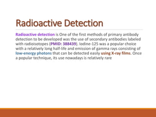 Radioactive Detection
Radioactive detection is One of the first methods of primary antibody
detection to be developed was the use of secondary antibodies labeled
with radioisotopes (PMID: 388439). Iodine-125 was a popular choice
with a relatively long half-life and emission of gamma rays consisting of
low-energy photons that can be detected easily using X-ray films. Once
a popular technique, its use nowadays is relatively rare
 